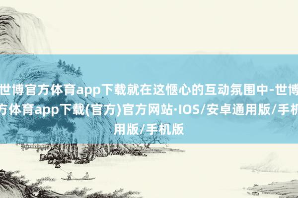 世博官方体育app下载就在这惬心的互动氛围中-世博官方体育app下载(官方)官方网站·IOS/安卓通用版/手机版