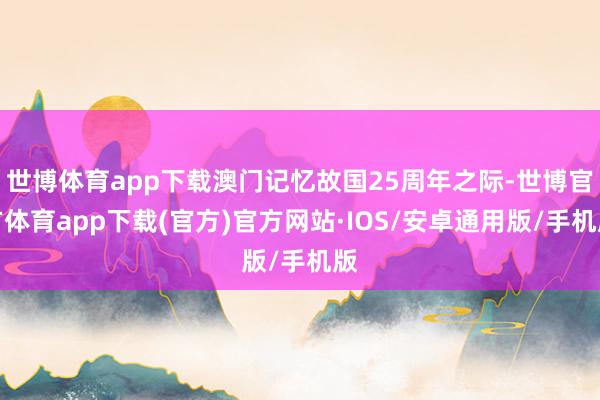 世博体育app下载澳门记忆故国25周年之际-世博官方体育app下载(官方)官方网站·IOS/安卓通用版/手机版