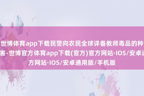 世博体育app下载民警向农民全球详备教师毒品的种类、特征、危害-世博官方体育app下载(官方)官方网站·IOS/安卓通用版/手机版