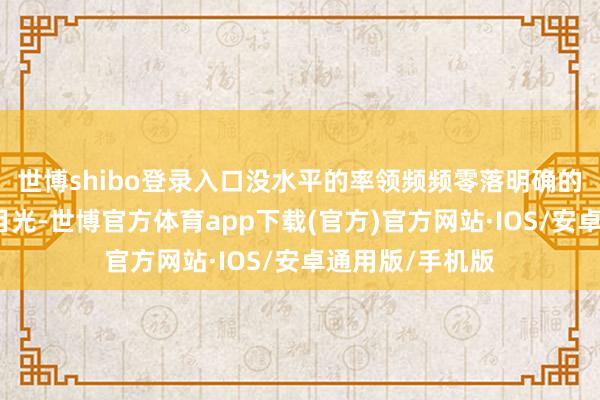 世博shibo登录入口没水平的率领频频零落明确的有筹商和策略目光-世博官方体育app下载(官方)官方网站·IOS/安卓通用版/手机版