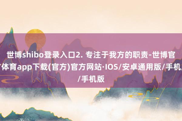 世博shibo登录入口2. 专注于我方的职责-世博官方体育app下载(官方)官方网站·IOS/安卓通用版/手机版