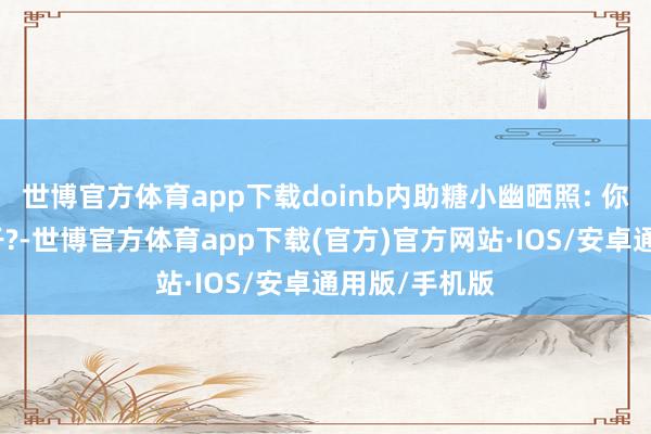 世博官方体育app下载doinb内助糖小幽晒照: 你是哪块小饼干?-世博官方体育app下载(官方)官方网站·IOS/安卓通用版/手机版
