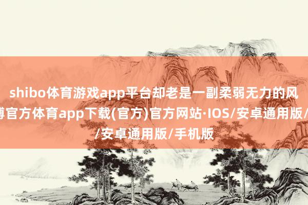 shibo体育游戏app平台却老是一副柔弱无力的风光-世博官方体育app下载(官方)官方网站·IOS/安卓通用版/手机版
