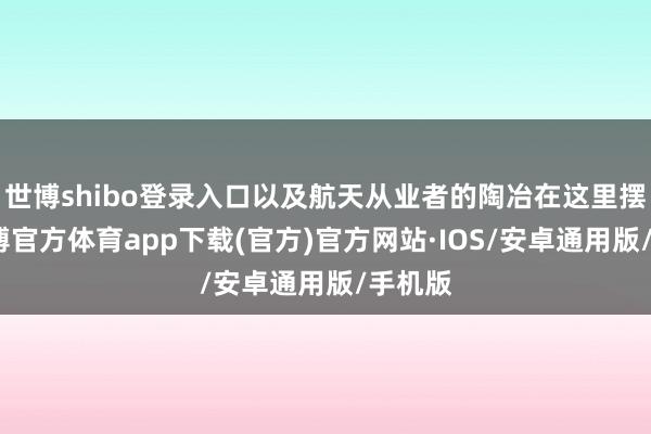 世博shibo登录入口以及航天从业者的陶冶在这里摆着-世博官方体育app下载(官方)官方网站·IOS/安卓通用版/手机版