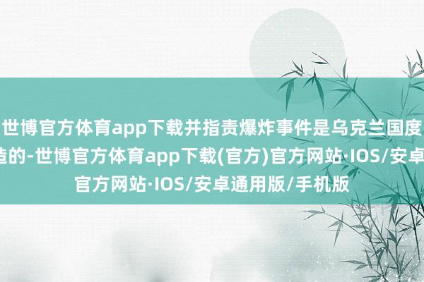世博官方体育app下载并指责爆炸事件是乌克兰国度安全局一手制造的-世博官方体育app下载(官方)官方网站·IOS/安卓通用版/手机版