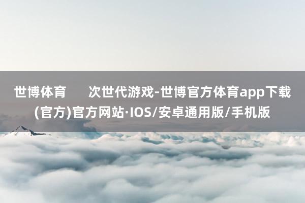 世博体育      次世代游戏-世博官方体育app下载(官方)官方网站·IOS/安卓通用版/手机版