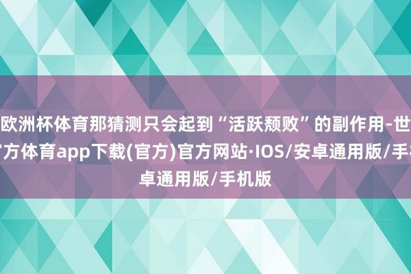欧洲杯体育那猜测只会起到“活跃颓败”的副作用-世博官方体育app下载(官方)官方网站·IOS/安卓通用版/手机版