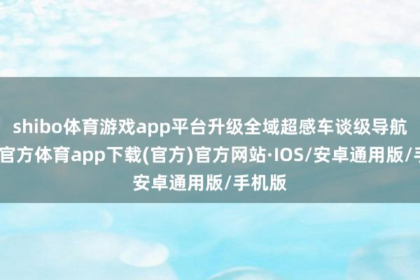shibo体育游戏app平台升级全域超感车谈级导航-世博官方体育app下载(官方)官方网站·IOS/安卓通用版/手机版