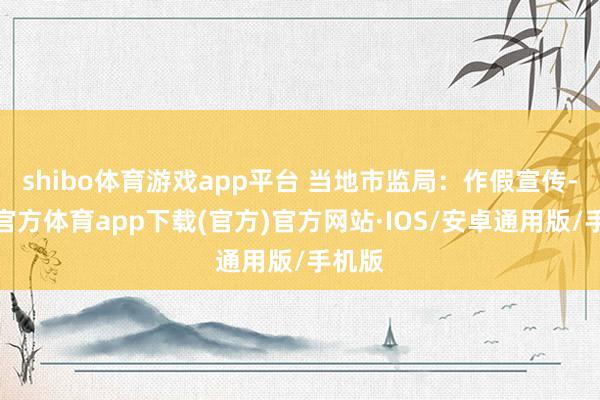shibo体育游戏app平台 当地市监局：作假宣传-世博官方体育app下载(官方)官方网站·IOS/安卓通用版/手机版