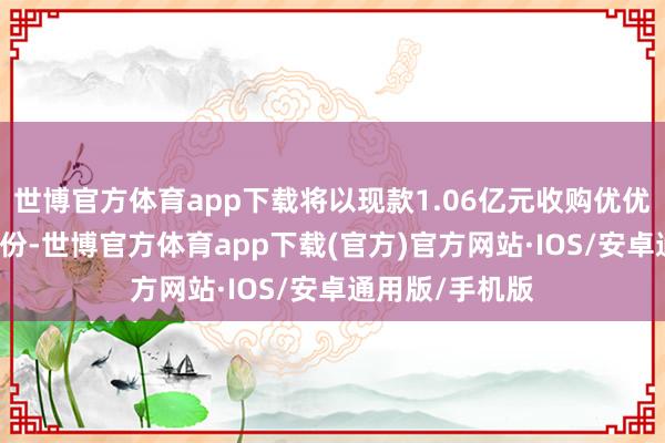 世博官方体育app下载将以现款1.06亿元收购优优汇联51%的股份-世博官方体育app下载(官方)官方网站·IOS/安卓通用版/手机版