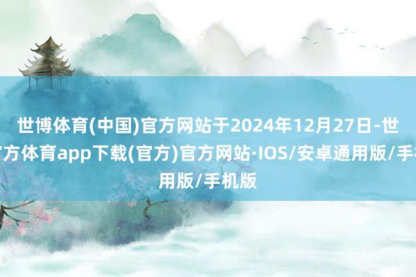 世博体育(中国)官方网站于2024年12月27日-世博官方体育app下载(官方)官方网站·IOS/安卓通用版/手机版