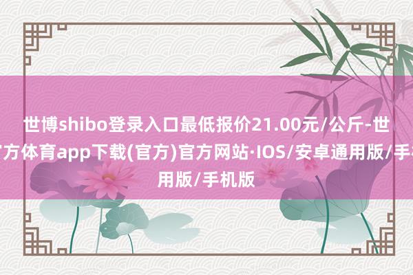 世博shibo登录入口最低报价21.00元/公斤-世博官方体育app下载(官方)官方网站·IOS/安卓通用版/手机版