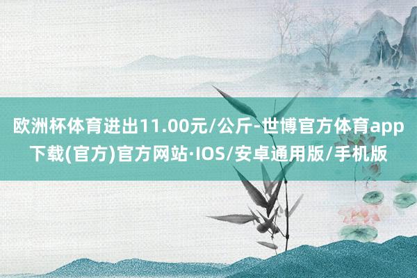 欧洲杯体育进出11.00元/公斤-世博官方体育app下载(官方)官方网站·IOS/安卓通用版/手机版
