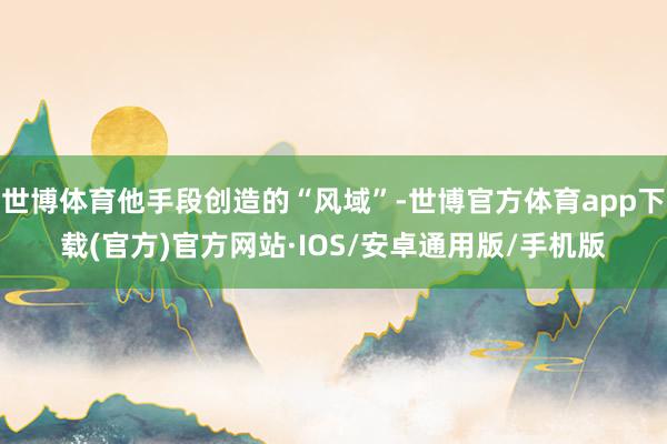 世博体育他手段创造的“风域”-世博官方体育app下载(官方)官方网站·IOS/安卓通用版/手机版