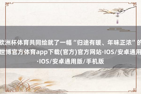 欧洲杯体育共同绘就了一幅“归途有暖、年味正浓”的新春图景-世博官方体育app下载(官方)官方网站·IOS/安卓通用版/手机版