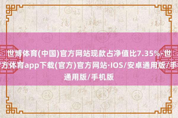 世博体育(中国)官方网站现款占净值比7.35%-世博官方体育app下载(官方)官方网站·IOS/安卓通用版/手机版