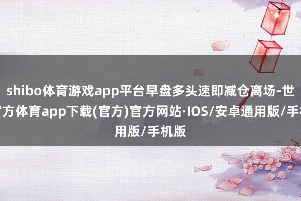 shibo体育游戏app平台早盘多头速即减仓离场-世博官方体育app下载(官方)官方网站·IOS/安卓通用版/手机版