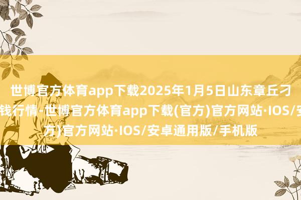 世博官方体育app下载2025年1月5日山东章丘刁镇蔬菜批发市集价钱行情-世博官方体育app下载(官方)官方网站·IOS/安卓通用版/手机版