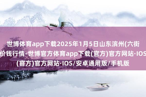 世博体育app下载2025年1月5日山东滨州(六街)鲁北蔬菜批发商场价钱行情-世博官方体育app下载(官方)官方网站·IOS/安卓通用版/手机版