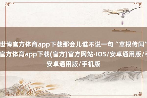 世博官方体育app下载那会儿谁不说一句“草根传闻”-世博官方体育app下载(官方)官方网站·IOS/安卓通用版/手机版