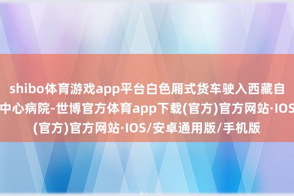 shibo体育游戏app平台白色厢式货车驶入西藏自治区日喀则市定日县中心病院-世博官方体育app下载(官方)官方网站·IOS/安卓通用版/手机版