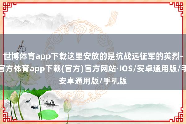 世博体育app下载这里安放的是抗战远征军的英烈-世博官方体育app下载(官方)官方网站·IOS/安卓通用版/手机版