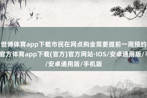 世博体育app下载市民在网点购金需要提前一周预约-世博官方体育app下载(官方)官方网站·IOS/安卓通用版/手机版