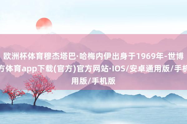 欧洲杯体育穆杰塔巴·哈梅内伊出身于1969年-世博官方体育app下载(官方)官方网站·IOS/安卓通用版/手机版