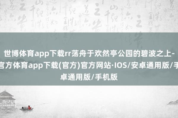 世博体育app下载rr荡舟于欢然亭公园的碧波之上-世博官方体育app下载(官方)官方网站·IOS/安卓通用版/手机版