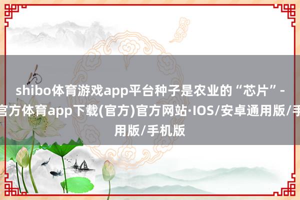 shibo体育游戏app平台　　种子是农业的“芯片”-世博官方体育app下载(官方)官方网站·IOS/安卓通用版/手机版