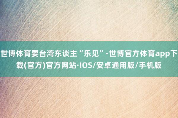 世博体育要台湾东谈主“乐见”-世博官方体育app下载(官方)官方网站·IOS/安卓通用版/手机版