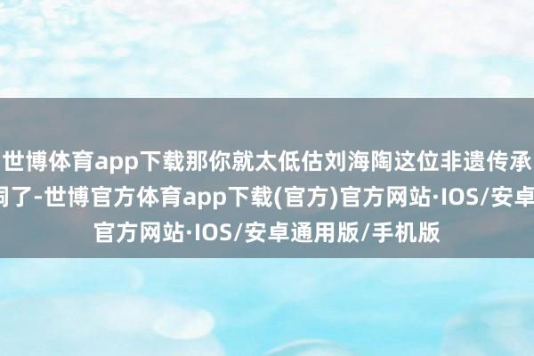 世博体育app下载那你就太低估刘海陶这位非遗传承东说念主的脑洞了-世博官方体育app下载(官方)官方网站·IOS/安卓通用版/手机版
