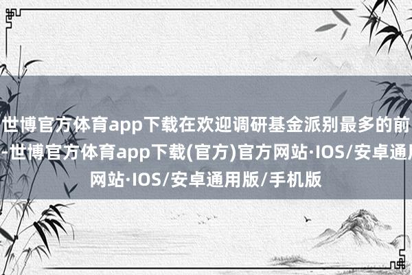 世博官方体育app下载在欢迎调研基金派别最多的前20家公司中-世博官方体育app下载(官方)官方网站·IOS/安卓通用版/手机版