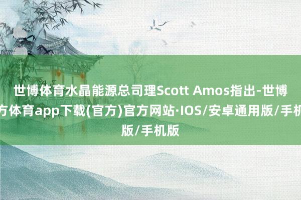 世博体育水晶能源总司理Scott Amos指出-世博官方体育app下载(官方)官方网站·IOS/安卓通用版/手机版