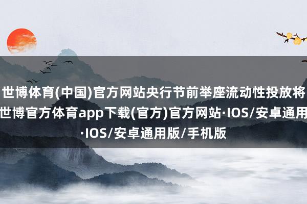 世博体育(中国)官方网站央行节前举座流动性投放将较为暖热-世博官方体育app下载(官方)官方网站·IOS/安卓通用版/手机版