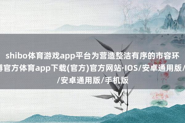 shibo体育游戏app平台为营造整洁有序的市容环境-世博官方体育app下载(官方)官方网站·IOS/安卓通用版/手机版