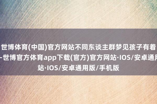 世博体育(中国)官方网站不同东谈主群梦见孩子有着各自的寓意-世博官方体育app下载(官方)官方网站·IOS/安卓通用版/手机版