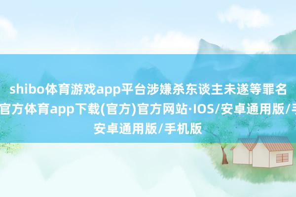 shibo体育游戏app平台涉嫌杀东谈主未遂等罪名-世博官方体育app下载(官方)官方网站·IOS/安卓通用版/手机版