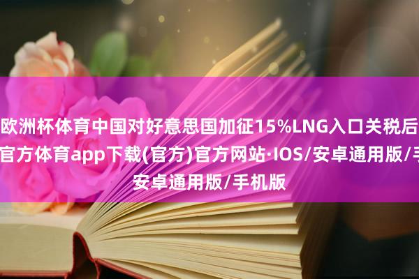 欧洲杯体育中国对好意思国加征15%LNG入口关税后-世博官方体育app下载(官方)官方网站·IOS/安卓通用版/手机版