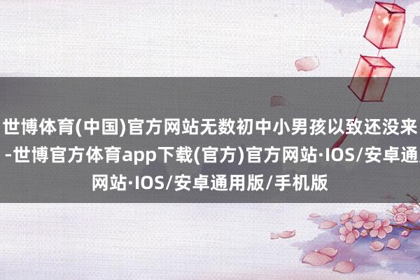 世博体育(中国)官方网站无数初中小男孩以致还没来得及“发力”-世博官方体育app下载(官方)官方网站·IOS/安卓通用版/手机版