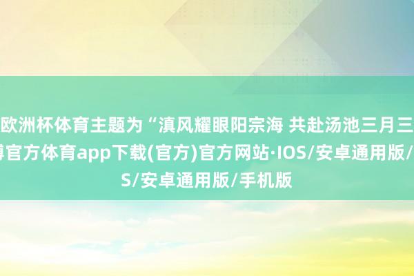 欧洲杯体育主题为“滇风耀眼阳宗海 共赴汤池三月三”-世博官方体育app下载(官方)官方网站·IOS/安卓通用版/手机版