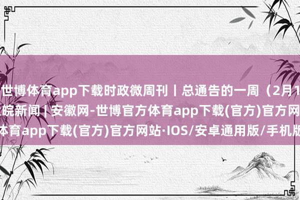 世博体育app下载时政微周刊丨总通告的一周（2月17日—2月23日）_大皖新闻 | 安徽网-世博官方体育app下载(官方)官方网站·IOS/安卓通用版/手机版
