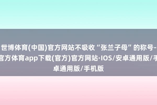 世博体育(中国)官方网站不吸收“张兰子母”的称号-世博官方体育app下载(官方)官方网站·IOS/安卓通用版/手机版