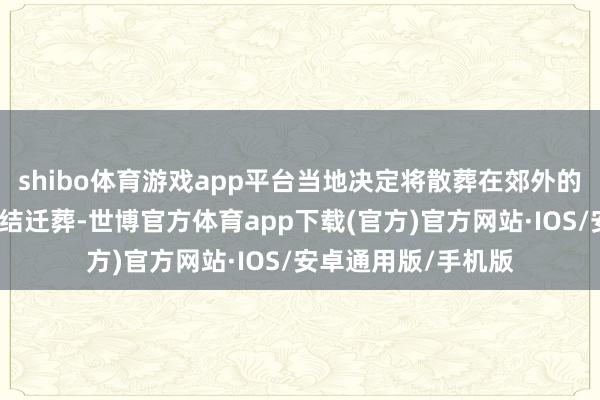shibo体育游戏app平台当地决定将散葬在郊外的各个义士墓进行集结迁葬-世博官方体育app下载(官方)官方网站·IOS/安卓通用版/手机版