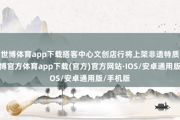 世博体育app下载搭客中心文创店行将上架非遗特质家具-世博官方体育app下载(官方)官方网站·IOS/安卓通用版/手机版