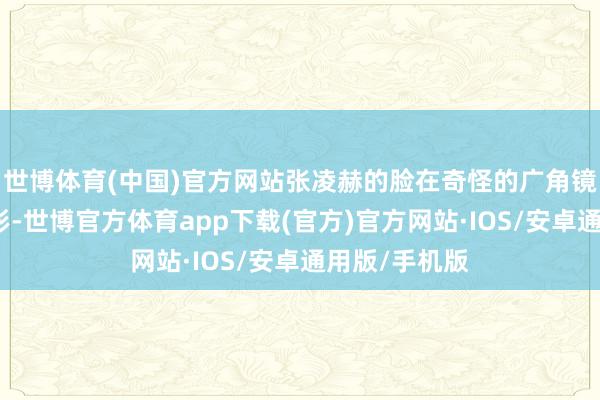 世博体育(中国)官方网站张凌赫的脸在奇怪的广角镜头下有些变形-世博官方体育app下载(官方)官方网站·IOS/安卓通用版/手机版