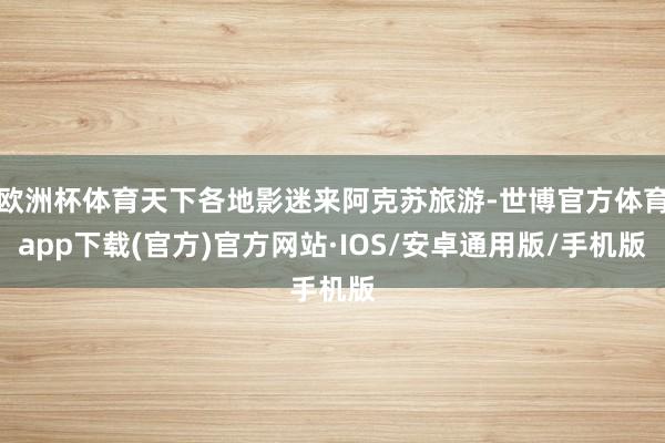 欧洲杯体育天下各地影迷来阿克苏旅游-世博官方体育app下载(官方)官方网站·IOS/安卓通用版/手机版