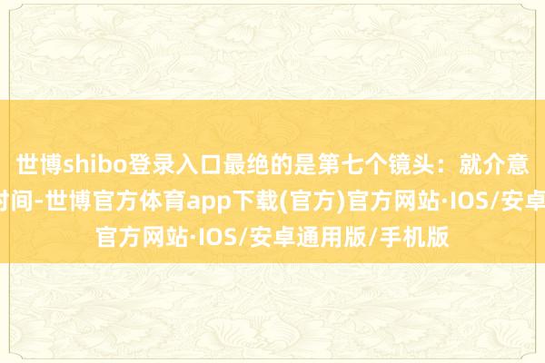 世博shibo登录入口最绝的是第七个镜头：就介意志将近涣散的时间-世博官方体育app下载(官方)官方网站·IOS/安卓通用版/手机版