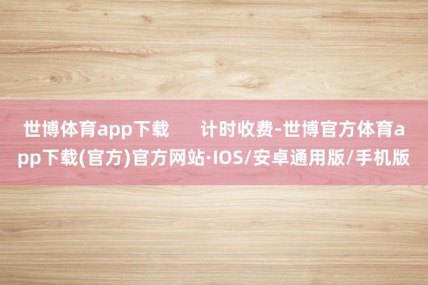 世博体育app下载      计时收费-世博官方体育app下载(官方)官方网站·IOS/安卓通用版/手机版