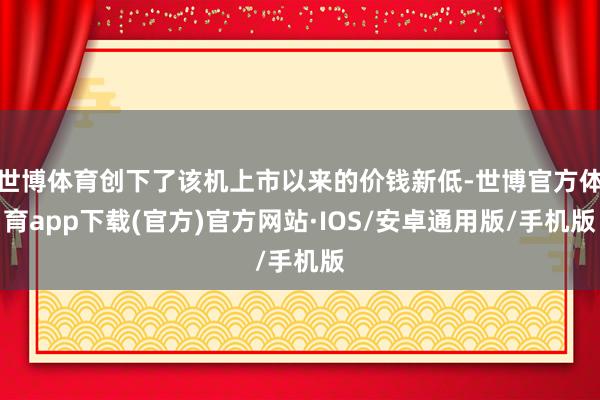 世博体育创下了该机上市以来的价钱新低-世博官方体育app下载(官方)官方网站·IOS/安卓通用版/手机版